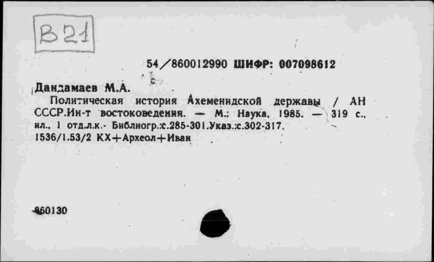 ﻿54/860012990 ШИФР: 007098612
^Дандамаев М.А.
Политическая история Ахеменидской державу / АН СССР.Ин-т востоковедения. — М.: Наука, 1985. — 319 с., ил., 1 отд. л.к- Библиогр.:с.285-301.Указ.:с.302-317.
1536/1.53/2 КХ+Археол+Иван
4Б0130